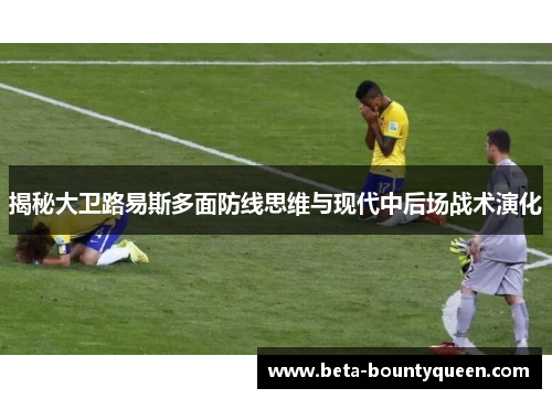 揭秘大卫路易斯多面防线思维与现代中后场战术演化 揭秘大卫路易斯多面防线思维与现代中后场战术演化