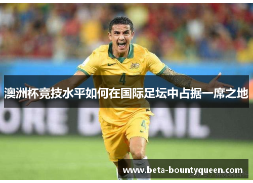 澳洲杯竞技水平如何在国际足坛中占据一席之地 澳洲杯竞技水平如何在国际足坛中占据一席之地