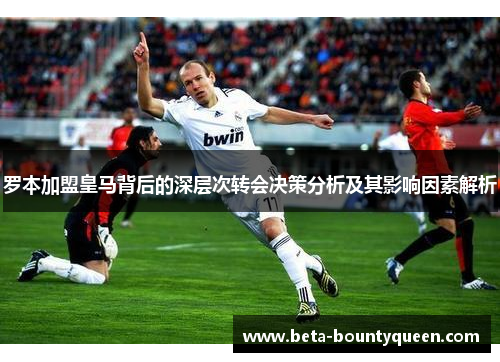 罗本加盟皇马背后的深层次转会决策分析及其影响因素解析 罗本加盟皇马背后的深层次转会决策分析及其影响因素解析