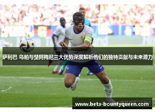 萨利巴 乌帕与楚阿梅尼三大优势深度解析他们的独特贡献与未来潜力 萨利巴 乌帕与楚阿梅尼三大优势深度解析他们的独特贡献与未来潜力
