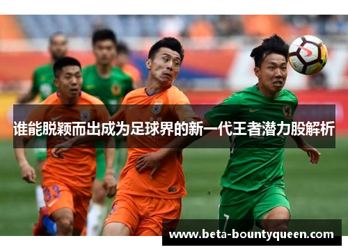 谁能脱颖而出成为足球界的新一代王者潜力股解析