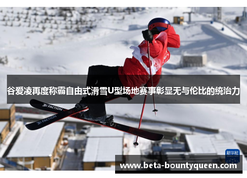 谷爱凌再度称霸自由式滑雪U型场地赛事彰显无与伦比的统治力 谷爱凌再度称霸自由式滑雪U型场地赛事彰显无与伦比的统治力