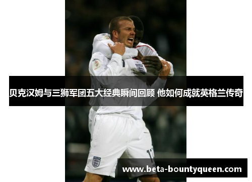 贝克汉姆与三狮军团五大经典瞬间回顾 他如何成就英格兰传奇 贝克汉姆与三狮军团五大经典瞬间回顾 他如何成就英格兰传奇