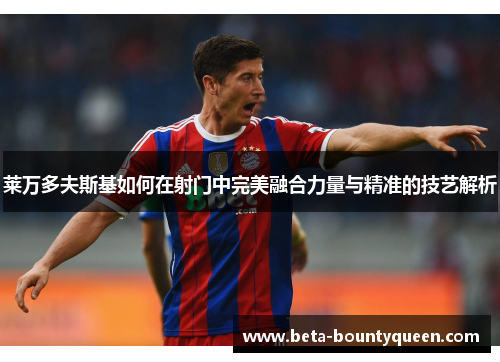 莱万多夫斯基如何在射门中完美融合力量与精准的技艺解析