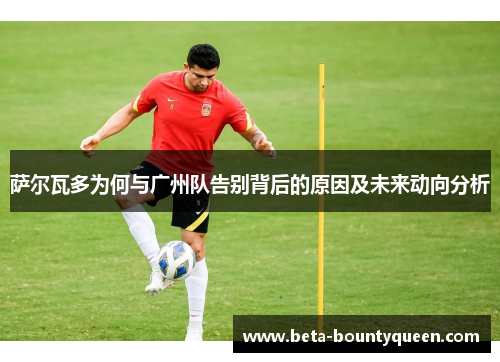 萨尔瓦多为何与广州队告别背后的原因及未来动向分析