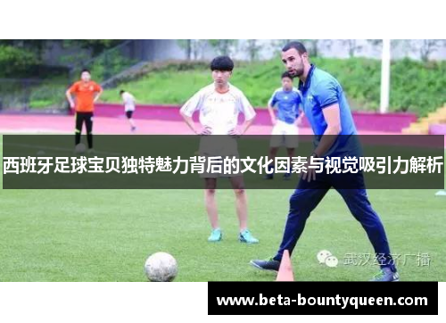 西班牙足球宝贝独特魅力背后的文化因素与视觉吸引力解析