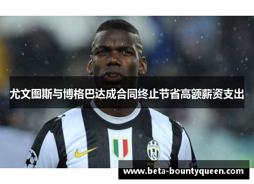 尤文图斯与博格巴达成合同终止节省高额薪资支出 尤文图斯与博格巴达成合同终止节省高额薪资支出