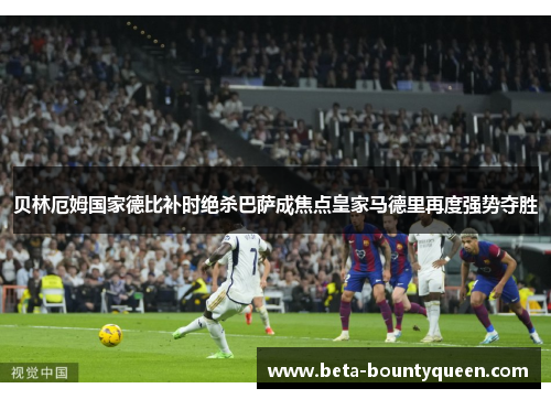 贝林厄姆国家德比补时绝杀巴萨成焦点皇家马德里再度强势夺胜 贝林厄姆国家德比补时绝杀巴萨成焦点皇家马德里再度强势夺胜