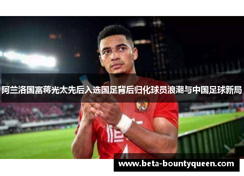 阿兰洛国富蒋光太先后入选国足背后归化球员浪潮与中国足球新局 阿兰洛国富蒋光太先后入选国足背后归化球员浪潮与中国足球新局