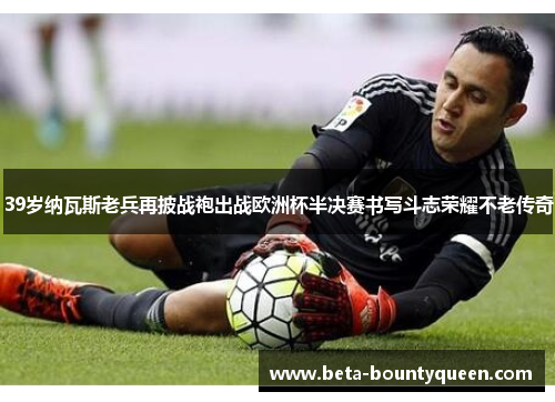 39岁纳瓦斯老兵再披战袍出战欧洲杯半决赛书写斗志荣耀不老传奇