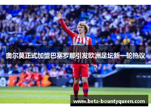 奥尔莫正式加盟巴塞罗那引发欧洲足坛新一轮热议