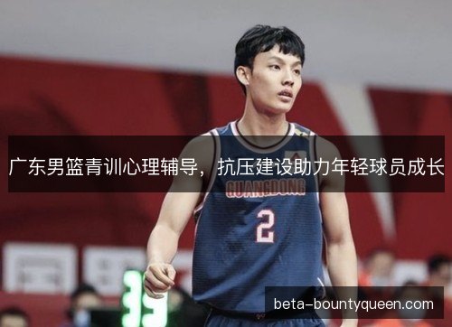 广东男篮青训心理辅导，抗压建设助力年轻球员成长