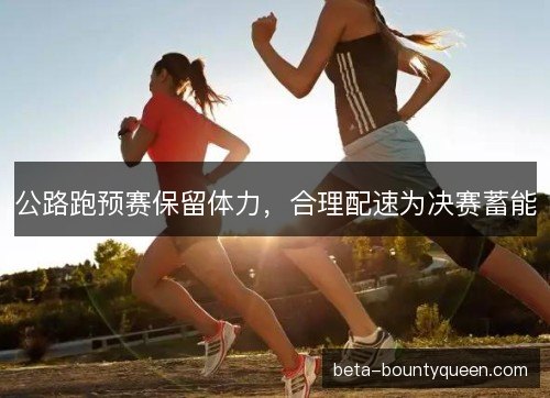 公路跑预赛保留体力,合理配速为决赛蓄能 公路跑预赛保留体力,合理配速为决赛蓄能